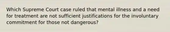 Which Supreme Court case ruled that mental illness and a need for treatment are not sufficient justifications for the involuntary commitment for those not dangerous?