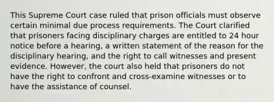 This Supreme Court case ruled that prison officials must observe certain minimal due process requirements. The Court clarified that prisoners facing disciplinary charges are entitled to 24 hour notice before a hearing, a written statement of the reason for the disciplinary hearing, and the right to call witnesses and present evidence. However, the court also held that prisoners do not have the right to confront and cross-examine witnesses or to have the assistance of counsel.