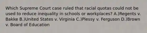 Which Supreme Court case ruled that racial quotas could not be used to reduce inequality in schools or workplaces? A.)Regents v. Bakke B.)United States v. Virginia C.)Plessy v. Ferguson D.)Brown v. Board of Education