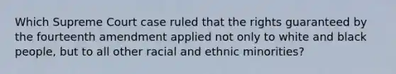 Which Supreme Court case ruled that the rights guaranteed by the fourteenth amendment applied not only to white and black people, but to all other racial and ethnic minorities?