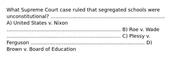 What Supreme Court case ruled that segregated schools were unconstitutional? ......................................................................... A) United States v. Nixon ......................................................................... B) Roe v. Wade ......................................................................... C) Plessy v. Ferguson ......................................................................... D) Brown v. Board of Education