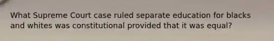 What Supreme Court case ruled separate education for blacks and whites was constitutional provided that it was equal?