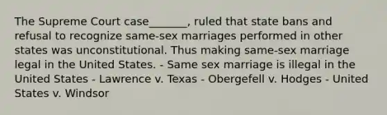 The Supreme Court case_______, ruled that state bans and refusal to recognize same-sex marriages performed in other states was unconstitutional. Thus making same-sex marriage legal in the United States. - Same sex marriage is illegal in the United States - Lawrence v. Texas - Obergefell v. Hodges - United States v. Windsor