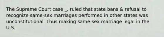 The Supreme Court case _, ruled that state bans & refusal to recognize same-sex marriages performed in other states was unconstitutional. Thus making same-sex marriage legal in the U.S.