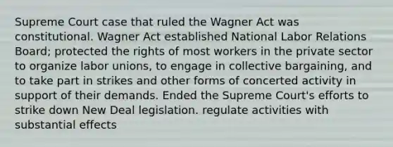 Supreme Court case that ruled the Wagner Act was constitutional. Wagner Act established National Labor Relations Board; protected the rights of most workers in the private sector to organize labor unions, to engage in collective bargaining, and to take part in strikes and other forms of concerted activity in support of their demands. Ended the Supreme Court's efforts to strike down New Deal legislation. regulate activities with substantial effects