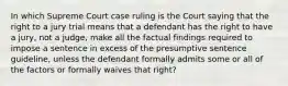 In which Supreme Court case ruling is the Court saying that the right to a jury trial means that a defendant has the right to have a jury, not a judge, make all the factual findings required to impose a sentence in excess of the presumptive sentence guideline, unless the defendant formally admits some or all of the factors or formally waives that right?