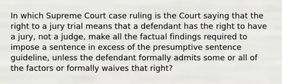 In which Supreme Court case ruling is the Court saying that the right to a jury trial means that a defendant has the right to have a jury, not a judge, make all the factual findings required to impose a sentence in excess of the presumptive sentence guideline, unless the defendant formally admits some or all of the factors or formally waives that right?