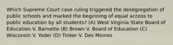 Which Supreme Court case ruling triggered the desegregation of public schools and marked the beginning of equal access to public education by all students? (A) West Virginia State Board of Education V. Barnette (B) Brown V. Board of Education (C) Wisconsin V. Yoder (D) Tinker V. Des Moines