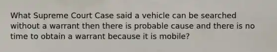 What Supreme Court Case said a vehicle can be searched without a warrant then there is probable cause and there is no time to obtain a warrant because it is mobile?