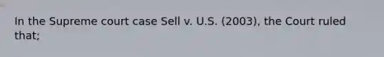 In the Supreme court case Sell v. U.S. (2003), the Court ruled that;