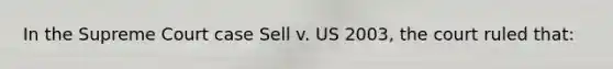 In the Supreme Court case Sell v. US 2003, the court ruled that: