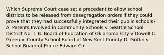 Which Supreme Court case set a precedent to allow school districts to be released from desegregation orders if they could prove that they had successfully integrated their public schools? A. Parents Involved in Community Schools v. Seattle School District No. 1 B. Board of Education of Oklahoma City v Dowell C. Green v. County School Board of New Kent County D. Griffin v. School Board of Prince Edward Co.