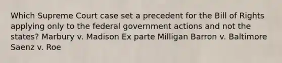 Which Supreme Court case set a precedent for the Bill of Rights applying only to the federal government actions and not the states? Marbury v. Madison Ex parte Milligan Barron v. Baltimore Saenz v. Roe