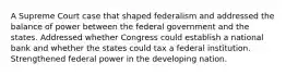 A Supreme Court case that shaped federalism and addressed the balance of power between the federal government and the states. Addressed whether Congress could establish a national bank and whether the states could tax a federal institution. Strengthened federal power in the developing nation.