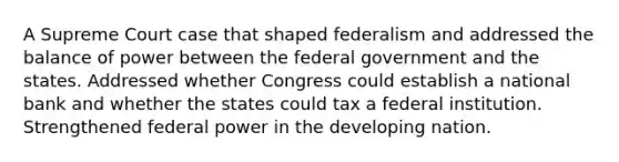 A Supreme Court case that shaped federalism and addressed the balance of power between the federal government and the states. Addressed whether Congress could establish a national bank and whether the states could tax a federal institution. Strengthened federal power in the developing nation.