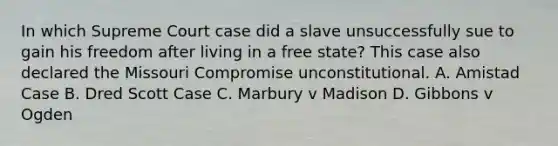 In which Supreme Court case did a slave unsuccessfully sue to gain his freedom after living in a free state? This case also declared the Missouri Compromise unconstitutional. A. Amistad Case B. Dred Scott Case C. Marbury v Madison D. Gibbons v Ogden