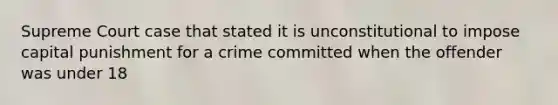 Supreme Court case that stated it is unconstitutional to impose capital punishment for a crime committed when the offender was under 18