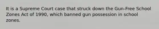 It is a Supreme Court case that struck down the Gun-Free School Zones Act of 1990, which banned gun possession in school zones.