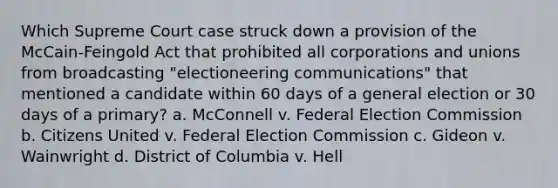 Which Supreme Court case struck down a provision of the McCain-Feingold Act that prohibited all corporations and unions from broadcasting "electioneering communications" that mentioned a candidate within 60 days of a general election or 30 days of a primary? a. McConnell v. Federal Election Commission b. Citizens United v. Federal Election Commission c. Gideon v. Wainwright d. District of Columbia v. Hell