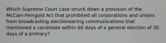 Which Supreme Court case struck down a provision of the McCain-Feingold Act that prohibited all corporations and unions from broadcasting electioneering communications that mentioned a candidate within 60 days of a general election of 30 days of a primary?