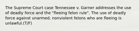 The Supreme Court case Tennessee v. Garner addresses the use of deadly force and the "fleeing felon rule". The use of deadly force against unarmed, nonviolent felons who are fleeing is unlawful.(T/F)