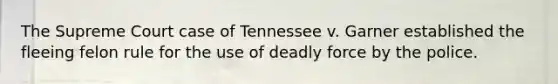 The Supreme Court case of Tennessee v. Garner established the fleeing felon rule for the use of deadly force by the police.