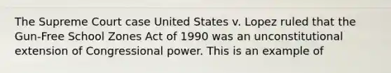 The Supreme Court case United States v. Lopez ruled that the Gun-Free School Zones Act of 1990 was an unconstitutional extension of Congressional power. This is an example of