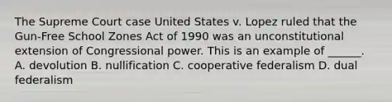 The Supreme Court case United States v. Lopez ruled that the Gun-Free School Zones Act of 1990 was an unconstitutional extension of Congressional power. This is an example of ______. A. devolution B. nullification C. cooperative federalism D. dual federalism