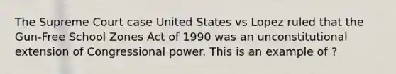 The Supreme Court case United States vs Lopez ruled that the Gun-Free School Zones Act of 1990 was an unconstitutional extension of Congressional power. This is an example of ?