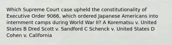 Which Supreme Court case upheld the constitutionality of Executive Order 9066, which ordered Japanese Americans into internment camps during World War II? A Korematsu v. United States B Dred Scott v. Sandford C Schenck v. United States D Cohen v. California