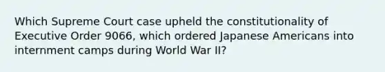 Which Supreme Court case upheld the constitutionality of Executive Order 9066, which ordered Japanese Americans into internment camps during World War II?