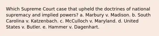 Which Supreme Court case that upheld the doctrines of national supremacy and implied powers? a. Marbury v. Madison. b. South Carolina v. Katzenbach. c. McCulloch v. Maryland. d. United States v. Butler. e. Hammer v. Dagenhart.