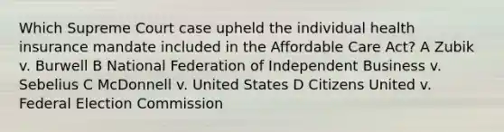 Which Supreme Court case upheld the individual health insurance mandate included in the Affordable Care Act? A Zubik v. Burwell B National Federation of Independent Business v. Sebelius C McDonnell v. United States D Citizens United v. Federal Election Commission