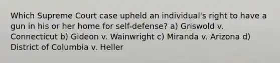 Which Supreme Court case upheld an individual's right to have a gun in his or her home for self-defense? a) Griswold v. Connecticut b) Gideon v. Wainwright c) Miranda v. Arizona d) District of Columbia v. Heller