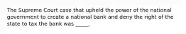 The Supreme Court case that upheld the power of the national government to create a national bank and deny the right of the state to tax the bank was _____.