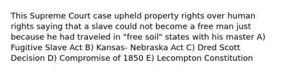 This Supreme Court case upheld property rights over human rights saying that a slave could not become a free man just because he had traveled in "free soil" states with his master A) Fugitive Slave Act B) Kansas- Nebraska Act C) Dred Scott Decision D) Compromise of 1850 E) Lecompton Constitution