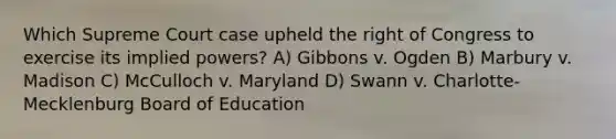 Which Supreme Court case upheld the right of Congress to exercise its implied powers? A) Gibbons v. Ogden B) Marbury v. Madison C) McCulloch v. Maryland D) Swann v. Charlotte-Mecklenburg Board of Education