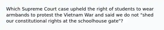 Which Supreme Court case upheld the right of students to wear armbands to protest the Vietnam War and said we do not "shed our constitutional rights at the schoolhouse gate"?