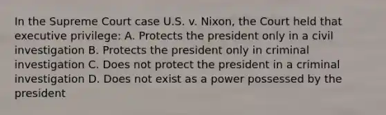 In the Supreme Court case U.S. v. Nixon, the Court held that executive privilege: A. Protects the president only in a civil investigation B. Protects the president only in criminal investigation C. Does not protect the president in a criminal investigation D. Does not exist as a power possessed by the president