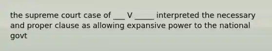 the supreme court case of ___ V _____ interpreted the necessary and proper clause as allowing expansive power to the national govt