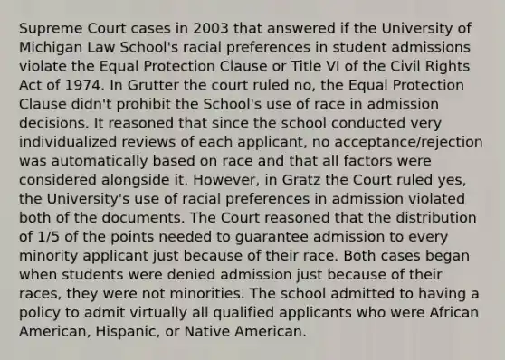 Supreme Court cases in 2003 that answered if the University of Michigan Law School's racial preferences in student admissions violate the Equal Protection Clause or Title VI of the Civil Rights Act of 1974. In Grutter the court ruled no, the Equal Protection Clause didn't prohibit the School's use of race in admission decisions. It reasoned that since the school conducted very individualized reviews of each applicant, no acceptance/rejection was automatically based on race and that all factors were considered alongside it. However, in Gratz the Court ruled yes, the University's use of racial preferences in admission violated both of the documents. The Court reasoned that the distribution of 1/5 of the points needed to guarantee admission to every minority applicant just because of their race. Both cases began when students were denied admission just because of their races, they were not minorities. The school admitted to having a policy to admit virtually all qualified applicants who were African American, Hispanic, or Native American.