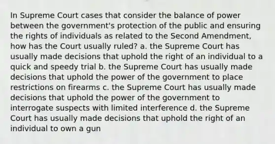 In Supreme Court cases that consider the balance of power between the government's protection of the public and ensuring the rights of individuals as related to the Second Amendment, how has the Court usually ruled? a. the Supreme Court has usually made decisions that uphold the right of an individual to a quick and speedy trial b. the Supreme Court has usually made decisions that uphold the power of the government to place restrictions on firearms c. the Supreme Court has usually made decisions that uphold the power of the government to interrogate suspects with limited interference d. the Supreme Court has usually made decisions that uphold the right of an individual to own a gun