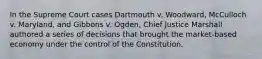 In the Supreme Court cases Dartmouth v. Woodward, McCulloch v. Maryland, and Gibbons v. Ogden, Chief Justice Marshall authored a series of decisions that brought the market-based economy under the control of the Constitution.