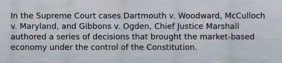 In the Supreme Court cases Dartmouth v. Woodward, McCulloch v. Maryland, and Gibbons v. Ogden, Chief Justice Marshall authored a series of decisions that brought the market-based economy under the control of the Constitution.