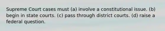 Supreme Court cases must (a) involve a constitutional issue. (b) begin in state courts. (c) pass through district courts. (d) raise a federal question.