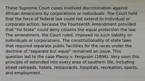 These Supreme Court cases involved discrimination against African Americans by corporations or individuals. The Court held that the force of federal law could not extend to individual or corporate action, because the Fourteenth Amendment provided that "no State" could deny citizens the equal protection the law. The amendment, the Court ruled, imposed no such liability on individuals or corporations. The constitutionality of state laws that required separate public facilities for the races under the doctrine of "separate but equal" remained an issue. This question led to the case Plessy v. Ferguson (1896). Very soon this principle of extended into every area of southern life, including street railroads, hotels, restaurants, hospitals, recreation, sports, and employment.