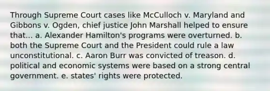 Through Supreme Court cases like McCulloch v. Maryland and Gibbons v. Ogden, chief justice John Marshall helped to ensure that... a. Alexander Hamilton's programs were overturned. b. both the Supreme Court and the President could rule a law unconstitutional. c. Aaron Burr was convicted of treason. d. political and economic systems were based on a strong central government. e. states' rights were protected.