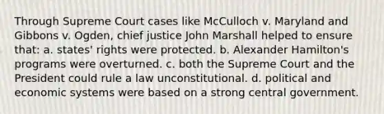 Through Supreme Court cases like McCulloch v. Maryland and Gibbons v. Ogden, chief justice John Marshall helped to ensure that: a. states' rights were protected. b. Alexander Hamilton's programs were overturned. c. both the Supreme Court and the President could rule a law unconstitutional. d. political and economic systems were based on a strong central government.