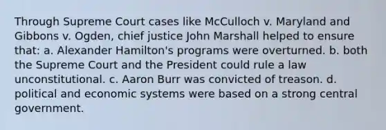 Through Supreme Court cases like McCulloch v. Maryland and Gibbons v. Ogden, chief justice John Marshall helped to ensure that: a. Alexander Hamilton's programs were overturned. b. both the Supreme Court and the President could rule a law unconstitutional. c. Aaron Burr was convicted of treason. d. political and economic systems were based on a strong central government.