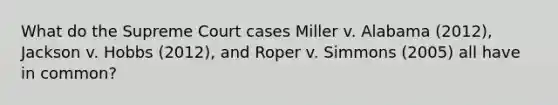 What do the Supreme Court cases Miller v. Alabama (2012), Jackson v. Hobbs (2012), and Roper v. Simmons (2005) all have in common?